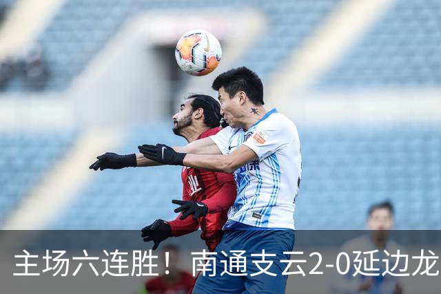 主场六连胜！南通支云2-0延边龙鼎距榜首1分 卡卢卢罗歆破门